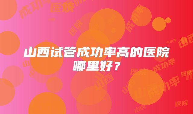 山西试管成功率高的医院哪里好？