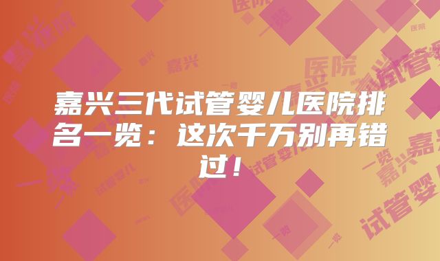 嘉兴三代试管婴儿医院排名一览：这次千万别再错过！