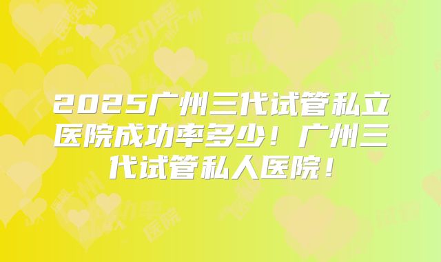 2025广州三代试管私立医院成功率多少！广州三代试管私人医院！
