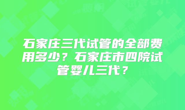 石家庄三代试管的全部费用多少？石家庄市四院试管婴儿三代？