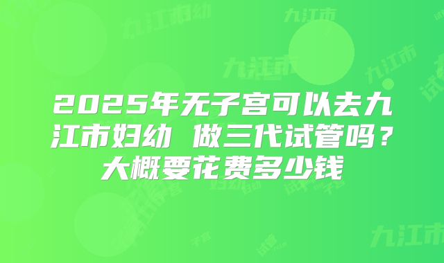 2025年无子宫可以去九江市妇幼 做三代试管吗?大概要花费多少钱