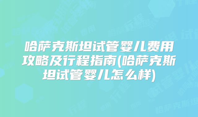 哈萨克斯坦试管婴儿费用攻略及行程指南(哈萨克斯坦试管婴儿怎么样)