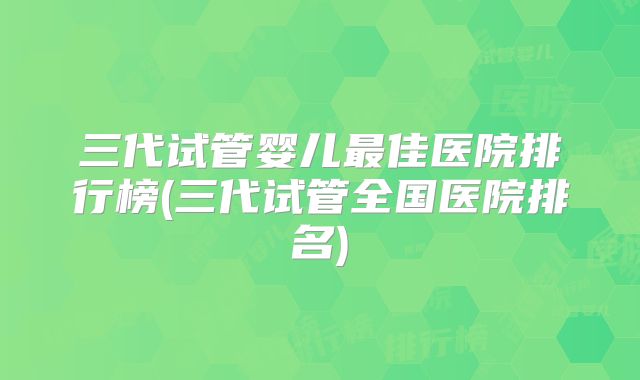 三代试管婴儿最佳医院排行榜(三代试管全国医院排名)