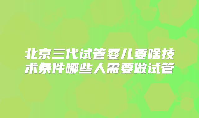 北京三代试管婴儿要啥技术条件哪些人需要做试管
