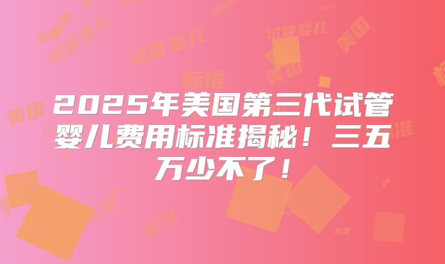 2025年美国第三代试管婴儿费用标准揭秘！三五万少不了！