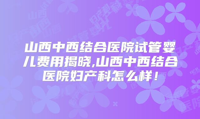 山西中西结合医院试管婴儿费用揭晓,山西中西结合医院妇产科怎么样!
