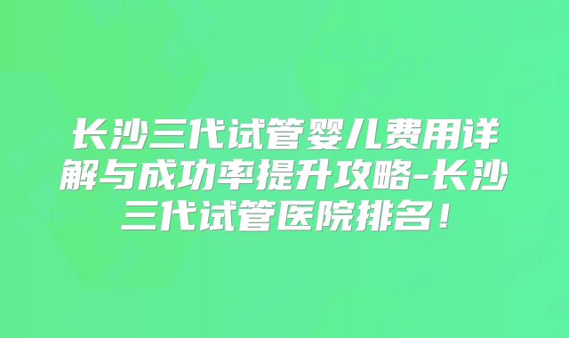 长沙三代试管婴儿费用详解与成功率提升攻略-长沙三代试管医院排名!