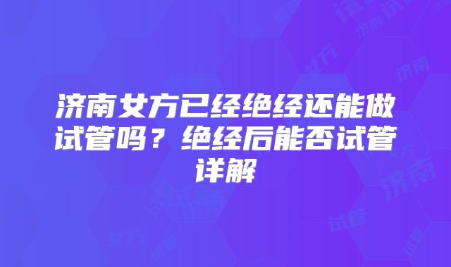 济南女方已经绝经还能做试管吗?绝经后能否试管详解