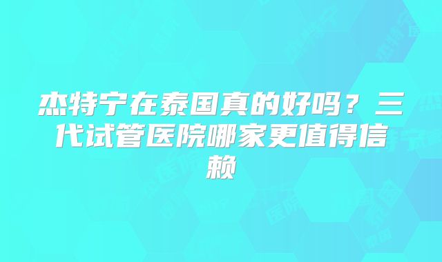 杰特宁在泰国真的好吗?三代试管医院哪家更值得信赖