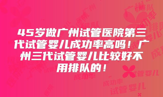 45岁做广州试管医院第三代试管婴儿成功率高吗！广州三代试管婴儿比较好不用排队的！