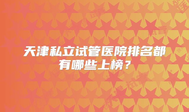 天津私立试管医院排名都有哪些上榜?