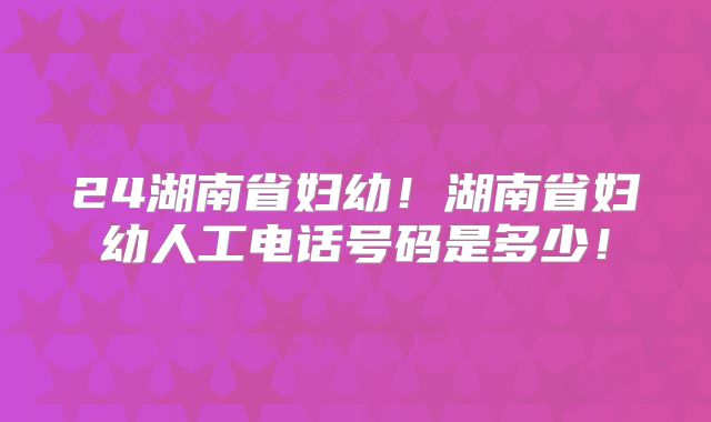 24湖南省妇幼！湖南省妇幼人工电话号码是多少！