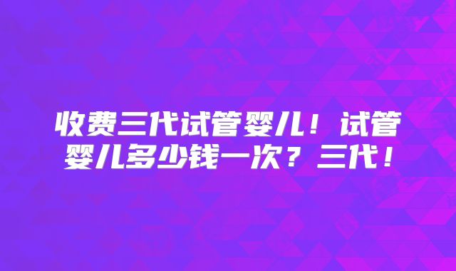 收费三代试管婴儿！试管婴儿多少钱一次？三代！
