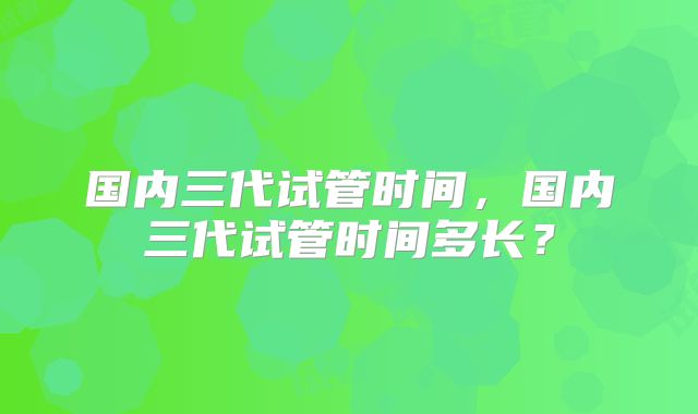 国内三代试管时间,国内三代试管时间多长?