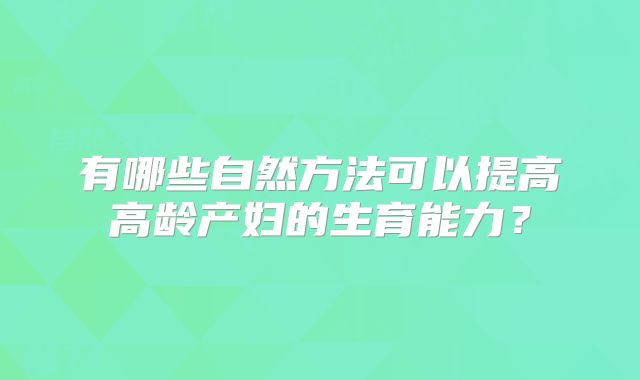 有哪些自然方法可以提高高龄产妇的生育能力?