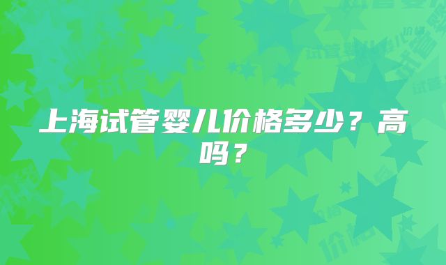 上海试管婴儿价格多少？高吗？