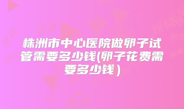 株洲市中心医院做卵子试管需要多少钱(卵子花费需要多少钱）