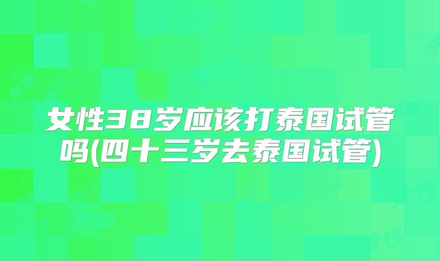 女性38岁应该打泰国试管吗(四十三岁去泰国试管)