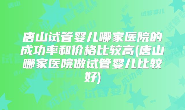 唐山试管婴儿哪家医院的成功率和价格比较高(唐山哪家医院做试管婴儿比较好)