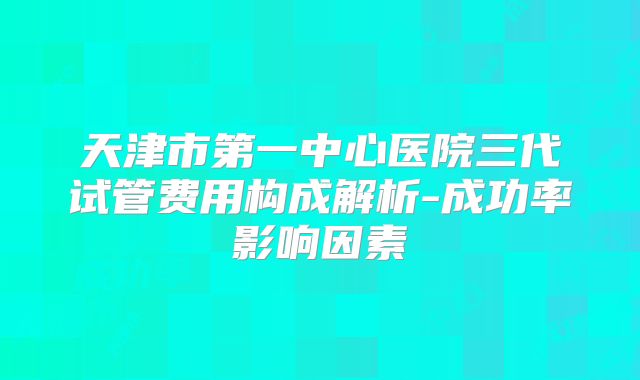 天津市第一中心医院三代试管费用构成解析-成功率影响因素