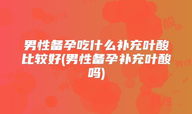 男性备孕吃什么补充叶酸比较好(男性备孕补充叶酸吗)