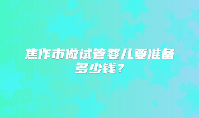 焦作市做试管婴儿要准备多少钱？