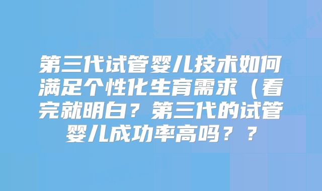 第三代试管婴儿技术如何满足个性化生育需求(看完就明白?第三代的试管婴儿成功率高吗??
