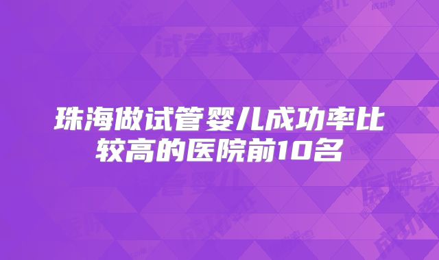 珠海做试管婴儿成功率比较高的医院前10名
