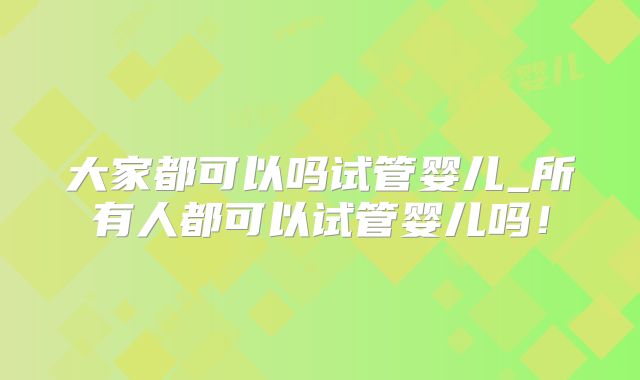 大家都可以吗试管婴儿_所有人都可以试管婴儿吗!