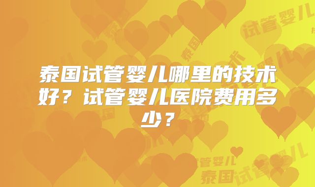 泰国试管婴儿哪里的技术好?试管婴儿医院费用多少?