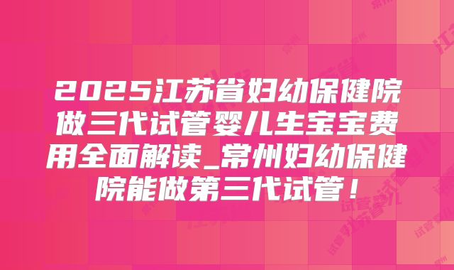 2025江苏省妇幼保健院做三代试管婴儿生宝宝费用全面解读_常州妇幼保健院能做第三代试管！