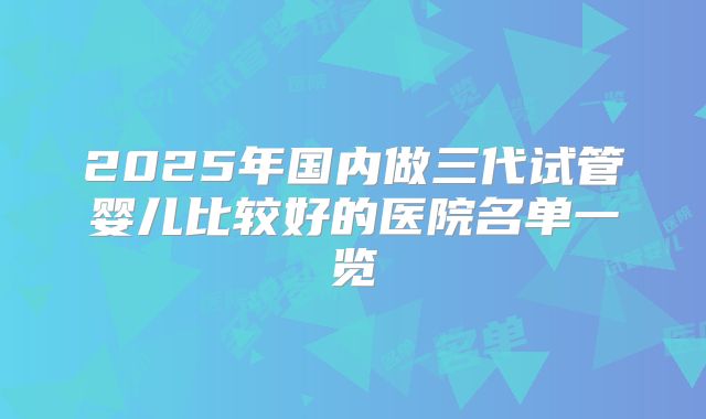 2025年国内做三代试管婴儿比较好的医院名单一览