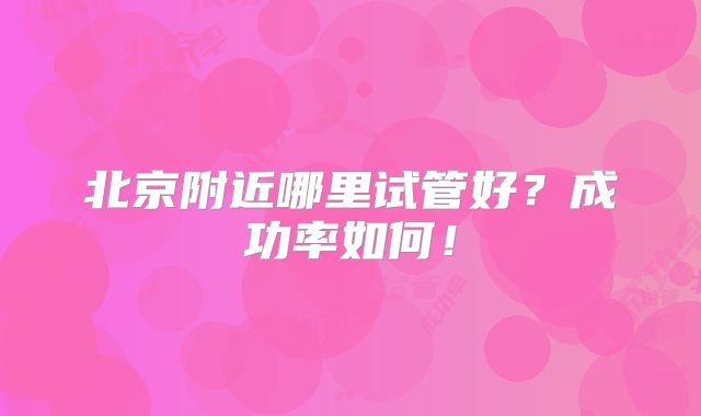 北京附近哪里试管好?成功率如何!