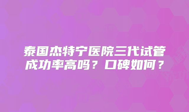 泰国杰特宁医院三代试管成功率高吗？口碑如何？