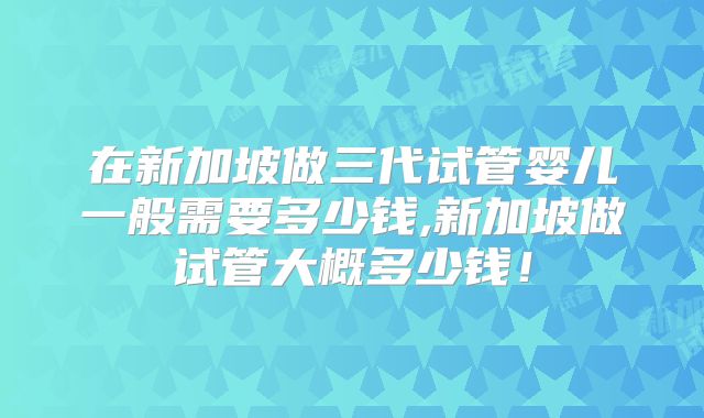 在新加坡做三代试管婴儿一般需要多少钱,新加坡做试管大概多少钱！