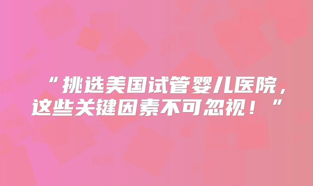 “挑选美国试管婴儿医院,这些关键因素不可忽视!”