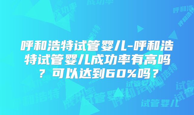 呼和浩特试管婴儿-呼和浩特试管婴儿成功率有高吗？可以达到60%吗？