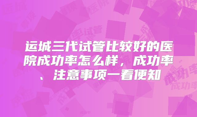运城三代试管比较好的医院成功率怎么样，成功率、注意事项一看便知