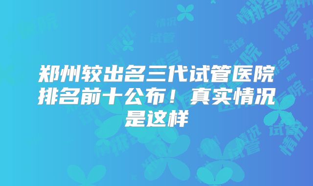 郑州较出名三代试管医院排名前十公布!真实情况是这样