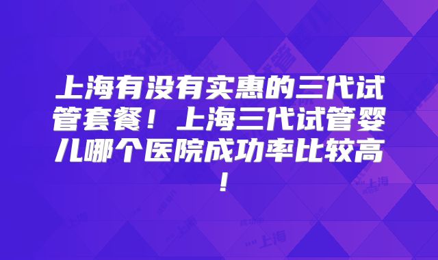 上海有没有实惠的三代试管套餐！上海三代试管婴儿哪个医院成功率比较高！