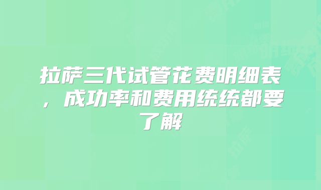 拉萨三代试管花费明细表，成功率和费用统统都要了解