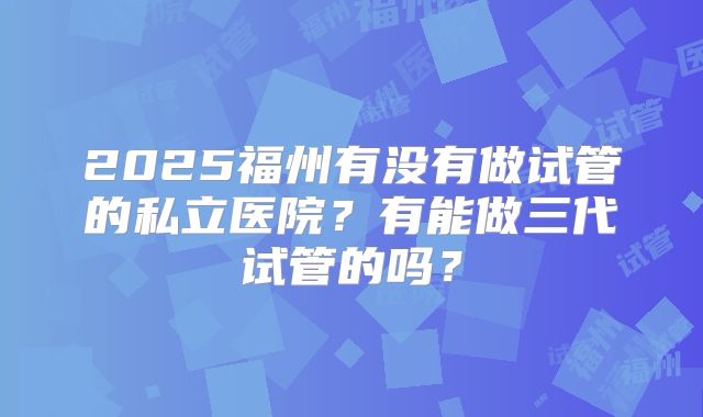 2025福州有没有做试管的私立医院?有能做三代试管的吗?