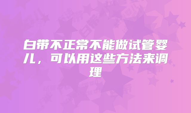 白带不正常不能做试管婴儿,可以用这些方法来调理
