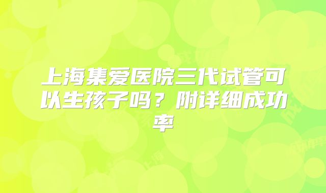 上海集爱医院三代试管可以生孩子吗?附详细成功率