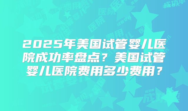 2025年美国试管婴儿医院成功率盘点？美国试管婴儿医院费用多少费用？