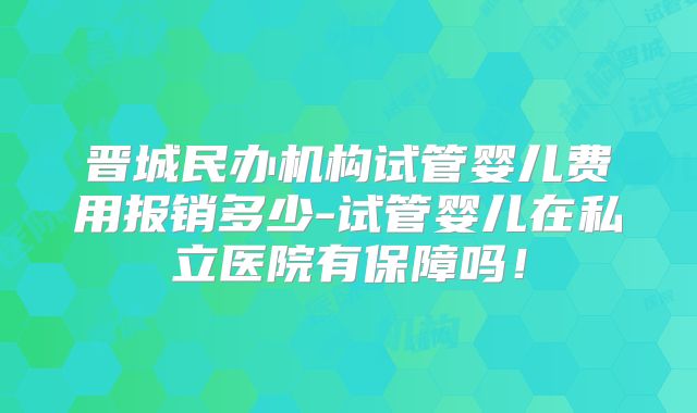 晋城民办机构试管婴儿费用报销多少-试管婴儿在私立医院有保障吗！