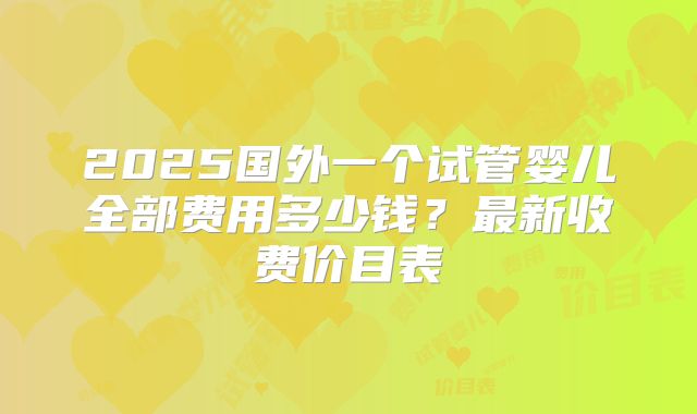 2025国外一个试管婴儿全部费用多少钱？最新收费价目表