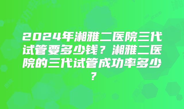 2024年湘雅二医院三代试管要多少钱?湘雅二医院的三代试管成功率多少?