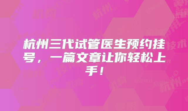 杭州三代试管医生预约挂号,一篇文章让你轻松上手!
