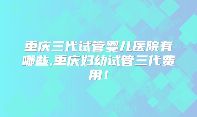 重庆三代试管婴儿医院有哪些,重庆妇幼试管三代费用!
